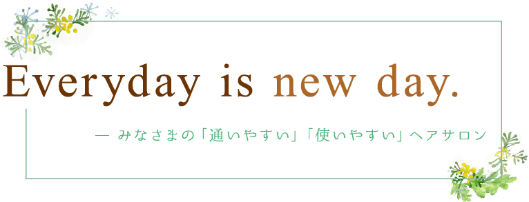Everyday is new day.みなさまの「通いやすい」「使いやすい」ヘアサロン